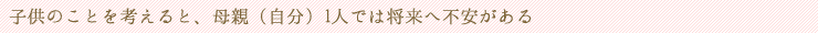 子供のことを考えると、母親（自分）1人では将来へ不安がある