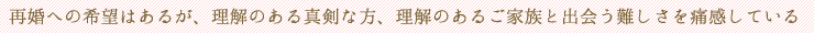 再婚への希望はあるが、理解のある真剣な方、理解のあるご家族と出会う難しさを痛感している